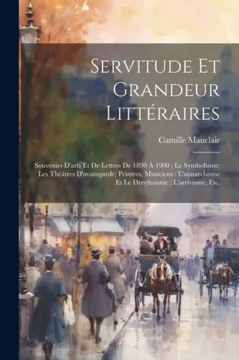 Servitude Et Grandeur Littéraires: Souvenirs D'Arts Et De Lettres De 1890 À 1900: Le Symbolisme; Les Théâtres D'Avantgarde; Peintres, Musiciens: ... L'Arrivisme, Etc. (French Edition)