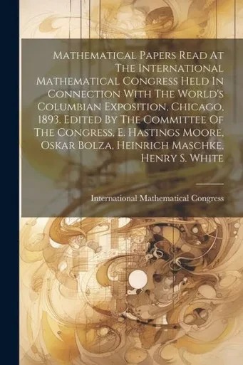 Mathematical Papers Read At The International Mathematical Congress Held In Connection With The World's Columbian Exposition, Chicago, 1893. Edited By ... Oskar Bolza, Heinrich Maschke, Henry S. White