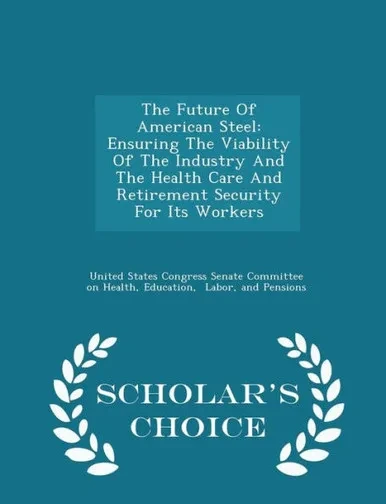 The Future Of American Steel: Ensuring The Viability Of The Industry And The Health Care And Retirement Security For Its Workers - Scholar's Choice Edition