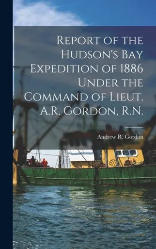 Report Of The Hudson's Bay Expedition Of 1886 Under The Command Of Lieut. A.R. Gordon, R.N. [Microform]