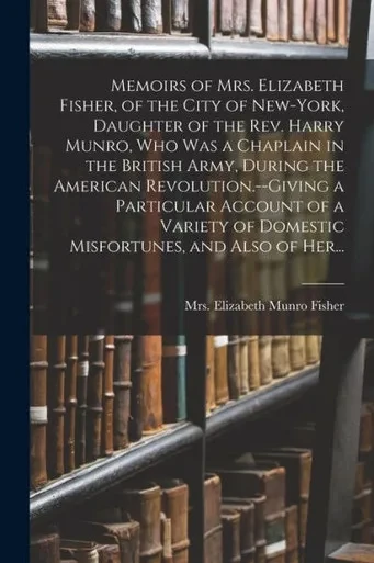 Memoirs Of Mrs. Elizabeth Fisher, Of The City Of New-York, Daughter Of The Rev. Harry Munro, Who Was A Chaplain In The British Army, During The ... Of Domestic Misfortunes, And Also Of Her...