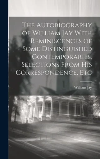 The Autobiography Of William Jay With Reminiscences Of Some Distinguished Contemporaries, Selections From His Correspondence, Etc