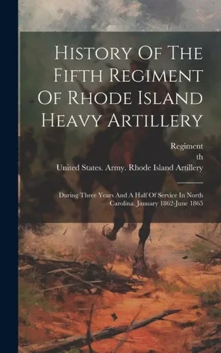 History Of The Fifth Regiment Of Rhode Island Heavy Artillery: During Three Years And A Half Of Service In North Carolina. January 1862-June 1865