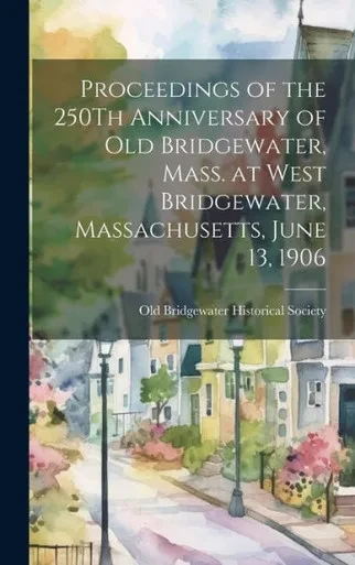 Proceedings Of The 250Th Anniversary Of Old Bridgewater, Mass. At West Bridgewater, Massachusetts, June 13, 1906