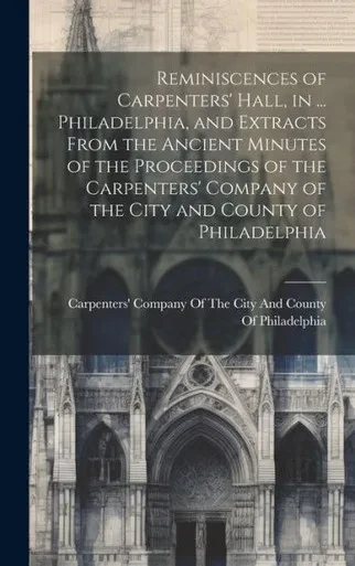 Reminiscences Of Carpenters' Hall, In ... Philadelphia, And Extracts From The Ancient Minutes Of The Proceedings Of The Carpenters' Company Of The City And County Of Philadelphia