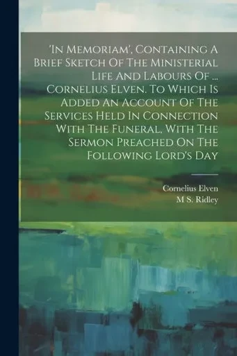In Memoriam', Containing A Brief Sketch Of The Ministerial Life And Labours Of ... Cornelius Elven. To Which Is Added An Account Of The Services Held ... Sermon Preached On The Following Lord's Day