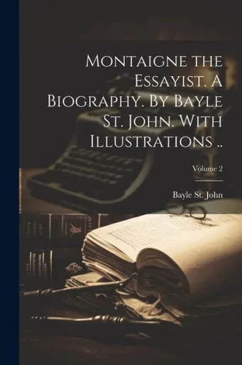 Montaigne The Essayist. A Biography. By Bayle St. John. With Illustrations ..; Volume 2