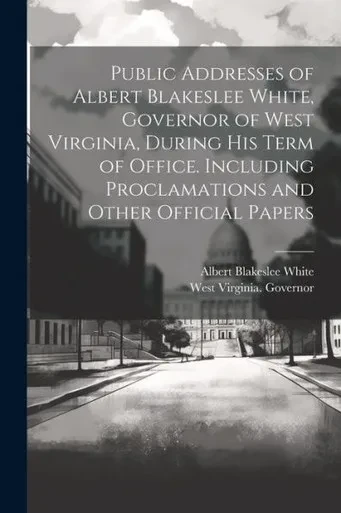 Public Addresses Of Albert Blakeslee White, Governor Of West Virginia, During His Term Of Office. Including Proclamations And Other Official Papers