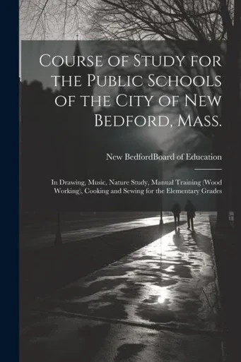 Course Of Study For The Public Schools Of The City Of New Bedford, Mass.: In Drawing, Music, Nature Study, Manual Training (Wood Working), Cooking And Sewing For The Elementary Grades