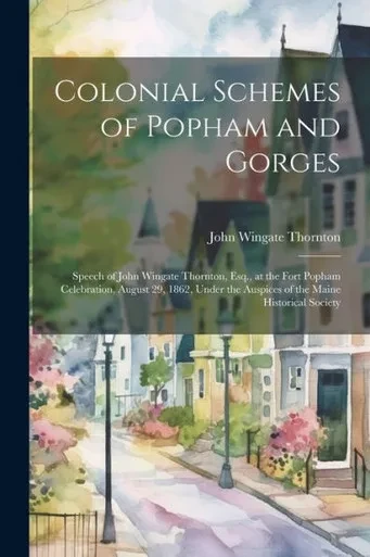 Colonial Schemes Of Popham And Gorges: Speech Of John Wingate Thornton, Esq., At The Fort Popham Celebration, August 29, 1862, Under The Auspices Of The Maine Historical Society