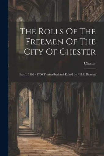 The Rolls Of The Freemen Of The City Of Chester: Part I, 1392 - 1700 Transcribed And Edited By J.H.E. Bennett