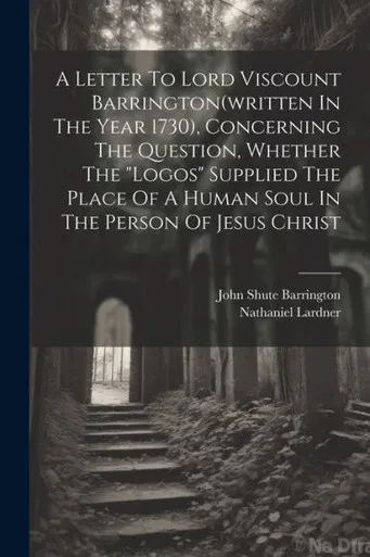 A Letter To Lord Viscount Barrington(Written In The Year 1730), Concerning The Question, Whether The "Logos" Supplied The Place Of A Human Soul In The Person Of Jesus Christ