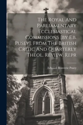 The Royal And Parliamentary Ecclesiastical Commissions [By E.B. Pusey]. From The British Critic And Quarterly Theol. Review. Repr