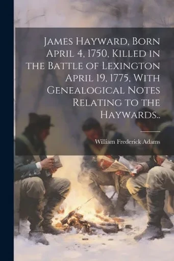 James Hayward, Born April 4, 1750, Killed In The Battle Of Lexington April 19, 1775, With Genealogical Notes Relating To The Haywards..
