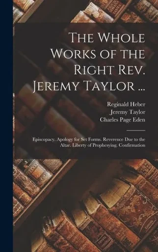 The Whole Works Of The Right Rev. Jeremy Taylor ...: Episcopacy. Apology For Set Forms. Reverence Due To The Altar. Liberty Of Prophesying. Confirmation