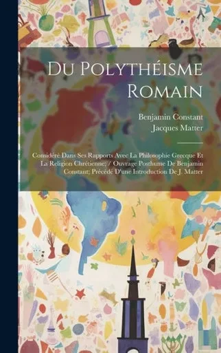 Du Polythéisme Romain: Considéré Dans Ses Rapports Avec La Philosophie Grecque Et La Religion Chrétienne; / Ouvrage Posthume De Benjamin Constant; ... Introduction De J. Matter (French Edition)