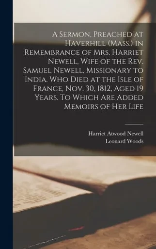 A Sermon, Preached At Haverhill (Mass.) In Remembrance Of Mrs. Harriet Newell, Wife Of The Rev. Samuel Newell, Missionary To India. Who Died At The ... Years. To Which Are Added Memoirs Of Her Life