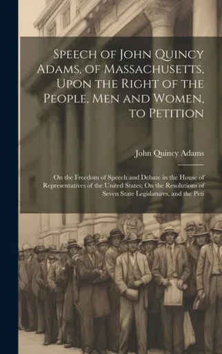 Speech Of John Quincy Adams, Of Massachusetts, Upon The Right Of The People, Men And Women, To Petition; On The Freedom Of Speech And Debate In The ... Of Seven State Legislatures, And The Peti