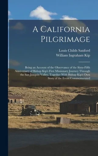 A California Pilgrimage: Being An Account Of The Observance Of The Sixty-Fifth Anniversary Of Bishop Kip's First Missionary Journey Through The San ... Kip's Own Story Of The Event Commemorated