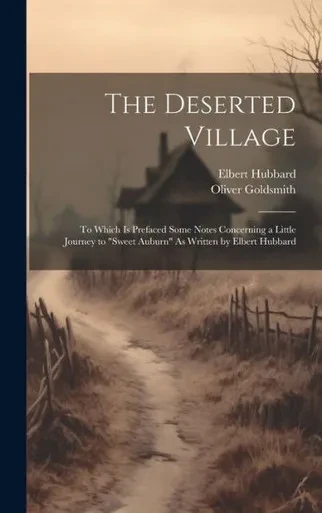 The Deserted Village: To Which Is Prefaced Some Notes Concerning A Little Journey To "Sweet Auburn" As Written By Elbert Hubbard