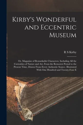 Kirby's Wonderful And Eccentric Museum; Or, Magazine Of Remarkable Characters. Including All The Curiosities Of Nature And Art, From The Remotest ... With One Hundred And Twenty-Four E