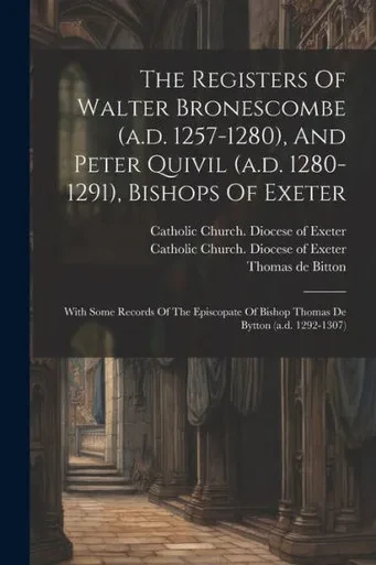 The Registers Of Walter Bronescombe (A.D. 1257-1280), And Peter Quivil (A.D. 1280-1291), Bishops Of Exeter: With Some Records Of The Episcopate Of Bishop Thomas De Bytton (A.D. 1292-1307)