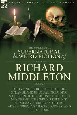 The Collected Supernatural And Weird Fiction Of Richard Middleton: Forty-One Short Stories Of The Strange And Unusual Including 'Children Of The ... 'A Railway Journey' And 'Blue Blood'