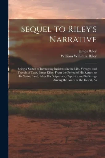 Sequel To Riley's Narrative: Being A Sketch Of Interesting Incidents In The Life, Voyages And Travels Of Capt. James Riley, From The Period Of His ... Sufferings Among The Arabs Of The Desert, As