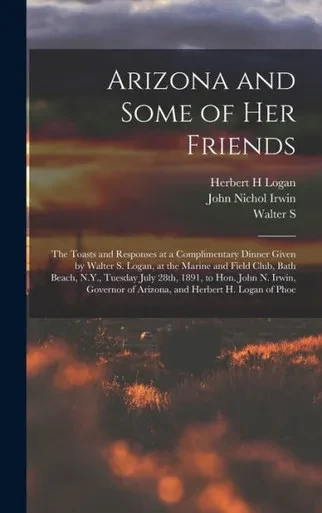 Arizona And Some Of Her Friends; The Toasts And Responses At A Complimentary Dinner Given By Walter S. Logan, At The Marine And Field Club, Bath ... Of Arizona, And Herbert H. Logan Of Phoe