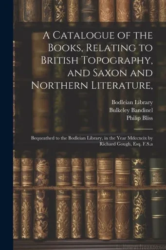 A Catalogue Of The Books, Relating To British Topography, And Saxon And Northern Literature,: Bequeathed To The Bodleian Library, In The Year Mdccxcix By Richard Gough, Esq. F.S.A