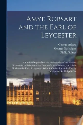 Amye Robsart And The Earl Of Leycester: A Critical Inquiry Into The Authenticity Of The Various Statements In Relation To The Death Of Amye Robsart, ... Of The Earl By His Nephew Sir Philip Sydne