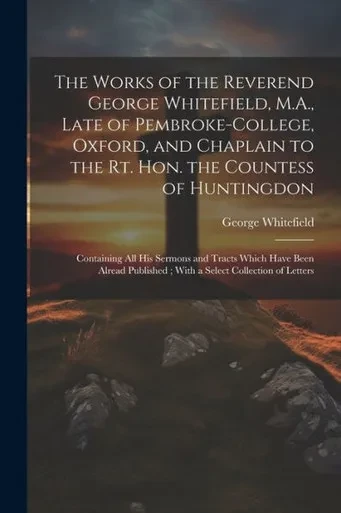 The Works Of The Reverend George Whitefield, M.A., Late Of Pembroke-College, Oxford, And Chaplain To The Rt. Hon. The Countess Of Huntingdon: ... With A Select Collection Of Letters
