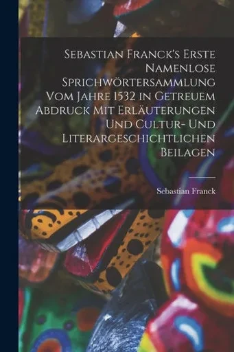 Sebastian Franck's Erste Namenlose Sprichwörtersammlung Vom Jahre 1532 In Getreuem Abdruck Mit Erläuterungen Und Cultur- Und Literargeschichtlichen Beilagen (German Edition)