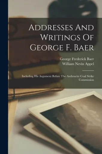 Addresses And Writings Of George F. Baer: Including His Argument Before The Anthracite Coal Strike Commission