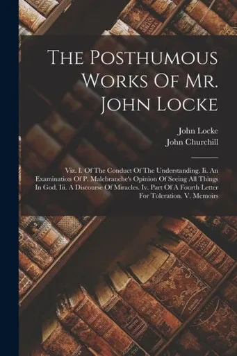 The Posthumous Works Of Mr. John Locke: Viz. I. Of The Conduct Of The Understanding. Ii. An Examination Of P. Malebranche's Opinion Of Seeing All ... Of A Fourth Letter For Toleration. V. Memoirs