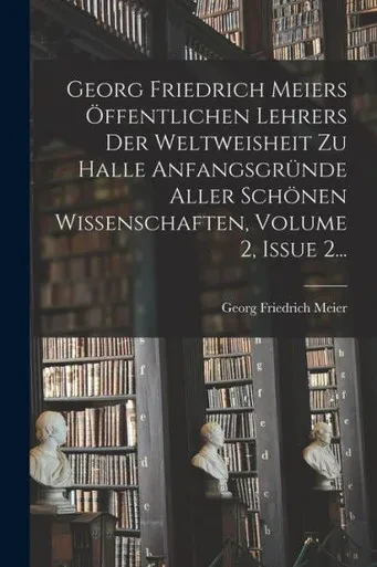 Georg Friedrich Meiers Öffentlichen Lehrers Der Weltweisheit Zu Halle Anfangsgründe Aller Schönen Wissenschaften, Volume 2, Issue 2... (German Edition)