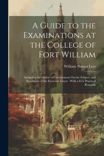 A Guide To The Examinations At The College Of Fort William: Including The Orders Of Government On The Subject, And Specimens Of The Exercises Given: With A Few Practical Remarks