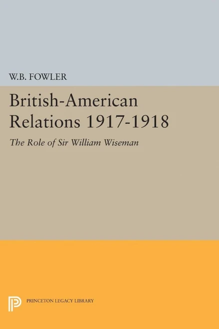 British-American Relations 1917-1918: The Role Of Sir William Wiseman. Supplementary Volume To The Papers Of Woodrow Wilson (Princeton Legacy Library, 1959)