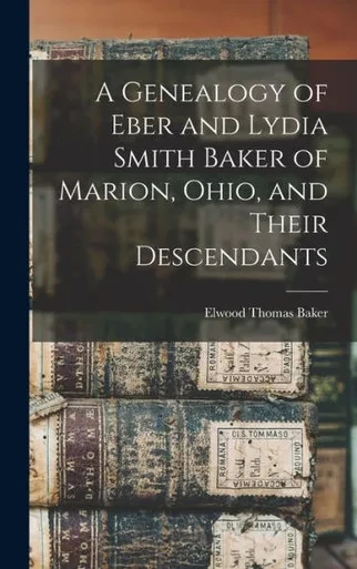 A Genealogy Of Eber And Lydia Smith Baker Of Marion, Ohio, And Their Descendants