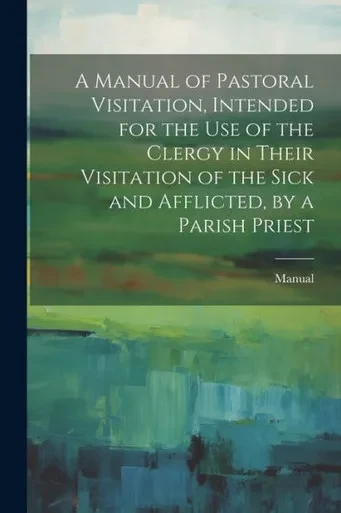 A Manual Of Pastoral Visitation, Intended For The Use Of The Clergy In Their Visitation Of The Sick And Afflicted, By A Parish Priest