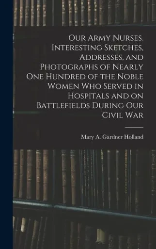 Our Army Nurses. Interesting Sketches, Addresses, And Photographs Of Nearly One Hundred Of The Noble Women Who Served In Hospitals And On Battlefields During Our Civil War