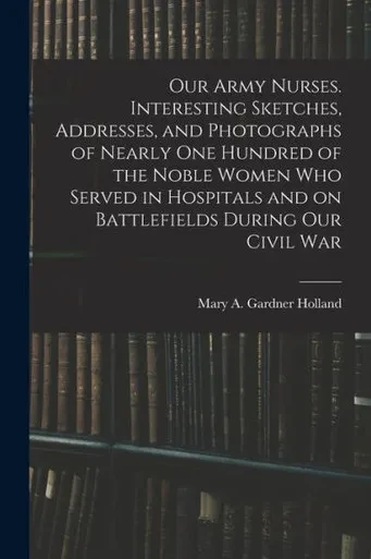 Our Army Nurses. Interesting Sketches, Addresses, And Photographs Of Nearly One Hundred Of The Noble Women Who Served In Hospitals And On Battlefields During Our Civil War