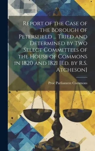 Report Of The Case Of The Borough Of Petersfield ... Tried And Determined By Two Select Committees Of The House Of Commons In 1820 And 1821 [Ed. By R.S. Atcheson]