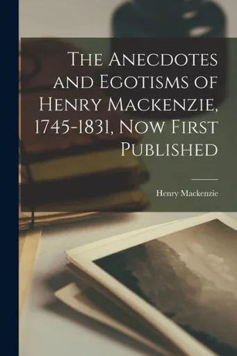 The Anecdotes And Egotisms Of Henry Mackenzie, 1745-1831, Now First Published