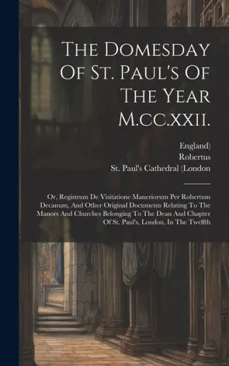The Domesday Of St. Paul's Of The Year M.Cc.Xxii.: Or, Registrum De Visitatione Maneriorum Per Robertum Decanum, And Other Original Documents Relating ... Chapter Of St. Paul's, London, In The Twelfth