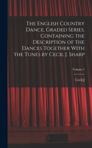 The English Country Dance, Graded Series. Containing The Description Of The Dances Together With The Tunes By Cecil J. Sharp; Volume 5