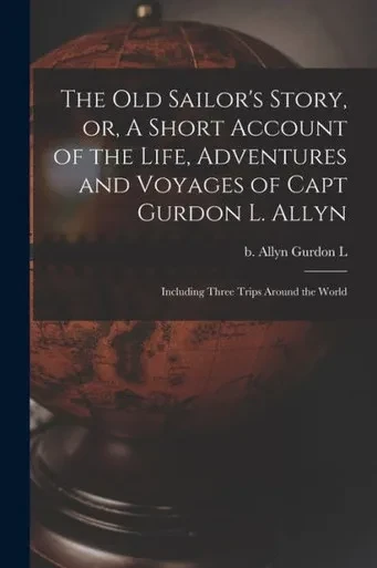 The Old Sailor's Story, Or, A Short Account Of The Life, Adventures And Voyages Of Capt Gurdon L. Allyn: Including Three Trips Around The World