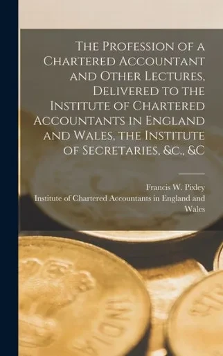The Profession Of A Chartered Accountant And Other Lectures, Delivered To The Institute Of Chartered Accountants In England And Wales, The Institute Of Secretaries, &C., &C