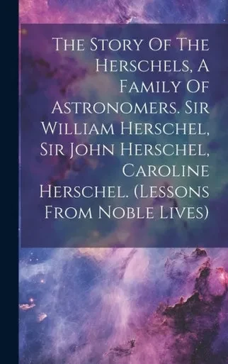 The Story Of The Herschels, A Family Of Astronomers. Sir William Herschel, Sir John Herschel, Caroline Herschel. (Lessons From Noble Lives)