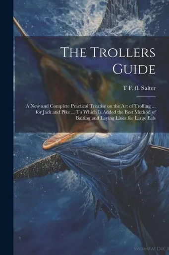 The Trollers Guide; A New And Complete Practical Treatise On The Art Of Trolling ... For Jack And Pike ... To Which Is Added The Best Method Of Baiting And Laying Lines For Large Eels